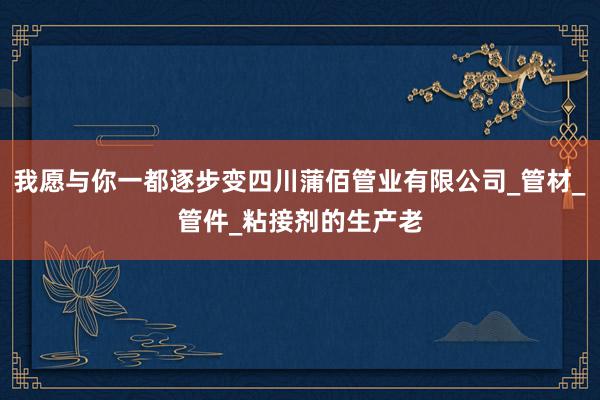 我愿与你一都逐步变四川蒲佰管业有限公司_管材_管件_粘接剂的生产老