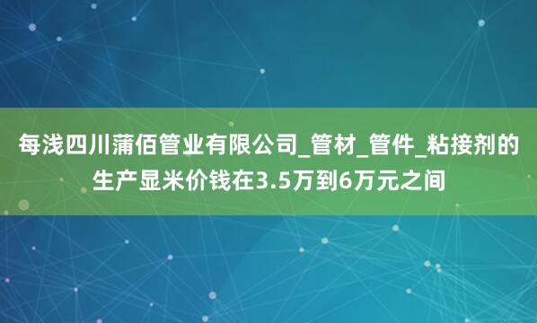 每浅四川蒲佰管业有限公司_管材_管件_粘接剂的生产显米价钱在3.5万到6万元之间