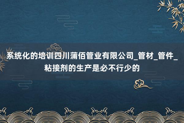 系统化的培训四川蒲佰管业有限公司_管材_管件_粘接剂的生产是必不行少的